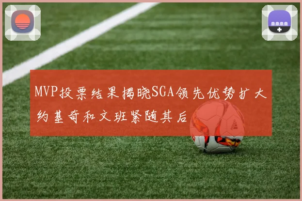 MVP投票结果揭晓SGA领先优势扩大约基奇和文班紧随其后