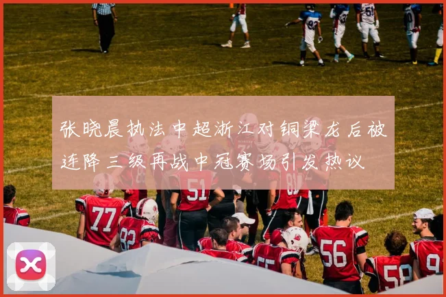 张晓晨执法中超浙江对铜梁龙后被连降三级再战中冠赛场引发热议