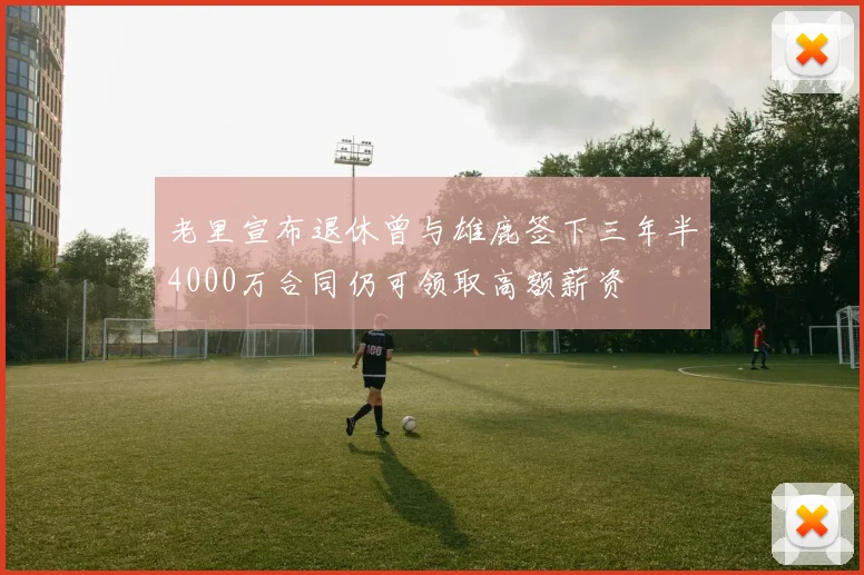 老里宣布退休曾与雄鹿签下三年半4000万合同仍可领取高额薪资