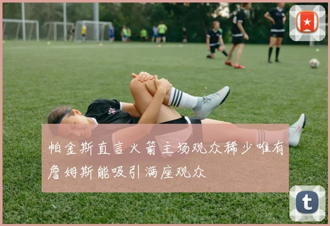 帕金斯直言火箭主场观众稀少唯有詹姆斯能吸引满座观众