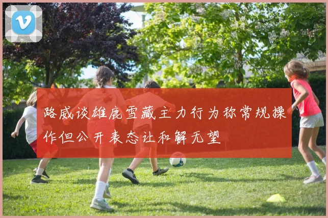 路威谈雄鹿雪藏主力行为称常规操作但公开表态让和解无望