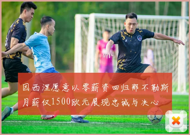 因西涅愿意以零薪资回归那不勒斯月薪仅1500欧元展现忠诚与决心