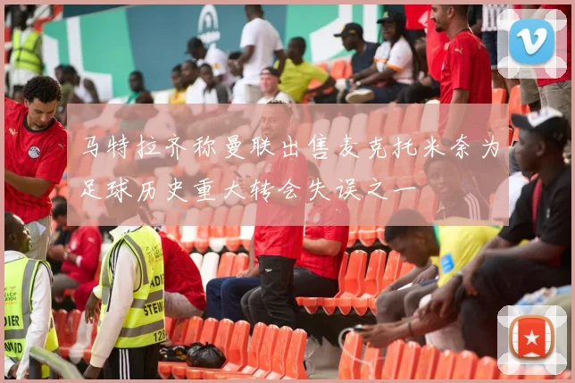 马特拉齐称曼联出售麦克托米奈为足球历史重大转会失误之一
