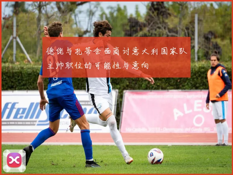 德佬与孔蒂会面商讨意大利国家队主帅职位的可能性与意向