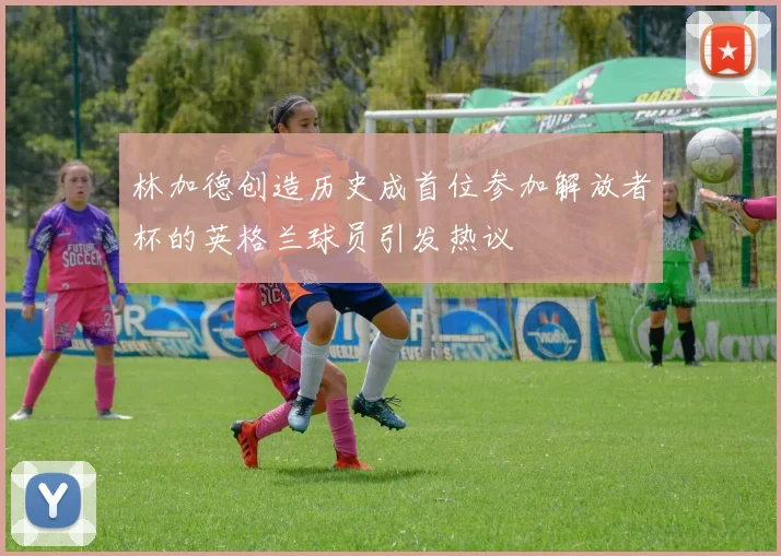 林加德创造历史成首位参加解放者杯的英格兰球员引发热议