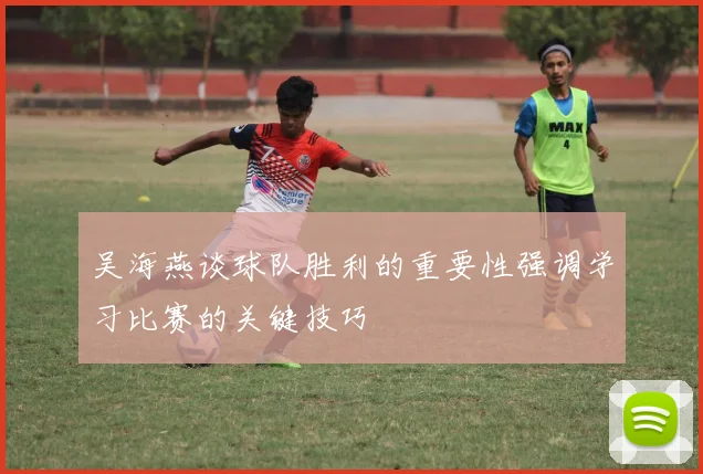 吴海燕谈球队胜利的重要性强调学习比赛的关键技巧