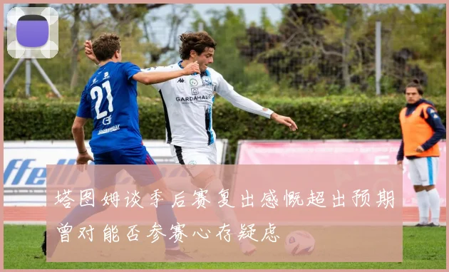 塔图姆谈季后赛复出感慨超出预期曾对能否参赛心存疑虑
